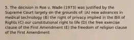 5. The decision in Roe v. Wade (1973) was justified by the Supreme Court largely on the grounds of: (A) new advances in medical technology (B) the right of privacy implied in the Bill of Rights (C) our constitutional right to life (D) the free exercise clause of the First Amendment (E) the freedom of religion clause of the First Amendment