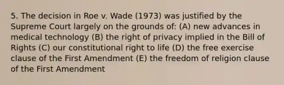 5. The decision in Roe v. Wade (1973) was justified by the Supreme Court largely on the grounds of: (A) new advances in medical technology (B) the right of privacy implied in the Bill of Rights (C) our constitutional right to life (D) the free exercise clause of the First Amendment (E) the freedom of religion clause of the First Amendment