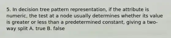 5. In decision tree pattern representation, if the attribute is numeric, the test at a node usually determines whether its value is greater or less than a predetermined constant, giving a two-way split A. true B. false