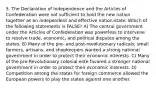 5. The Declaration of Independence and the Articles of Confederation were not sufficient to hold the new nation together as an independent and effective nation-state. Which of the following statements is FALSE? A) The central government under the Articles of Confederation was powerless to intervene to resolve trade, economic, and political disputes among the states. B) Many of the pre- and post-revolutionary radicals, small farmers, artisans, and shopkeepers wanted a strong national government in order to protect their economic interests. C) Many of the pre-Revolutionary colonial elite favored a stronger national government in order to protect their economic interests. D) Competition among the states for foreign commerce allowed the European powers to play the states against one another.