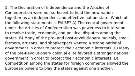 5. The Declaration of Independence and the Articles of Confederation were not sufficient to hold the new nation together as an independent and effective nation-state. Which of the following statements is FALSE? A) The central government under the Articles of Confederation was powerless to intervene to resolve trade, economic, and political disputes among the states. B) Many of the pre- and post-revolutionary radicals, small farmers, artisans, and shopkeepers wanted a strong national government in order to protect their economic interests. C) Many of the pre-Revolutionary colonial elite favored a stronger national government in order to protect their economic interests. D) Competition among the states for foreign commerce allowed the European powers to play the states against one another.