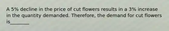 A 5% decline in the price of cut flowers results in a 3% increase in the quantity demanded. Therefore, the demand for cut flowers is________