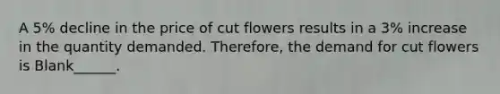 A 5% decline in the price of cut flowers results in a 3% increase in the quantity demanded. Therefore, the demand for cut flowers is Blank______.