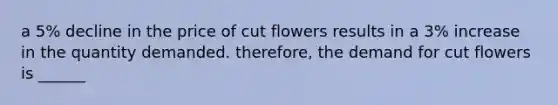 a 5% decline in the price of cut flowers results in a 3% increase in the quantity demanded. therefore, the demand for cut flowers is ______