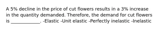 A 5% decline in the price of cut flowers results in a 3% increase in the quantity demanded. Therefore, the demand for cut flowers is _____________. -Elastic -Unit elastic -Perfectly inelastic -Inelastic