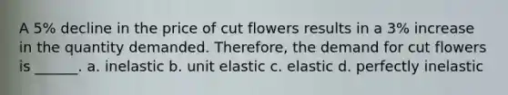 A 5% decline in the price of cut flowers results in a 3% increase in the quantity demanded. Therefore, the demand for cut flowers is ______. a. inelastic b. unit elastic c. elastic d. perfectly inelastic