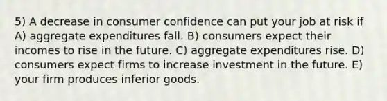 5) A decrease in consumer confidence can put your job at risk if A) aggregate expenditures fall. B) consumers expect their incomes to rise in the future. C) aggregate expenditures rise. D) consumers expect firms to increase investment in the future. E) your firm produces inferior goods.