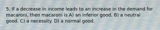 5. If a decrease in income leads to an increase in the demand for macaroni, then macaroni is A) an inferior good. B) a neutral good. C) a necessity. D) a normal good.