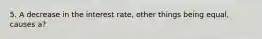 5. A decrease in the interest rate, other things being equal, causes a?