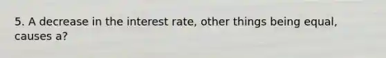 5. A decrease in the interest rate, other things being equal, causes a?