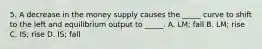 5. A decrease in the money supply causes the _____ curve to shift to the left and equilibrium output to _____. A. LM; fall B. LM; rise C. IS; rise D. IS; fall