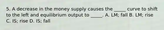 5. A decrease in the money supply causes the _____ curve to shift to the left and equilibrium output to _____. A. LM; fall B. LM; rise C. IS; rise D. IS; fall