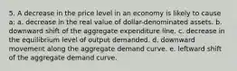 5. A decrease in the price level in an economy is likely to cause a: a. decrease in the real value of dollar-denominated assets. b. downward shift of the aggregate expenditure line. c. decrease in the equilibrium level of output demanded. d. downward movement along the aggregate demand curve. e. leftward shift of the aggregate demand curve.