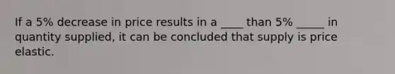 If a 5% decrease in price results in a ____ than 5% _____ in quantity supplied, it can be concluded that supply is price elastic.