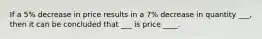 If a 5% decrease in price results in a 7% decrease in quantity ___, then it can be concluded that ___ is price ____.