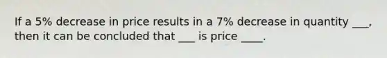 If a 5% decrease in price results in a 7% decrease in quantity ___, then it can be concluded that ___ is price ____.