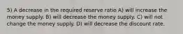 5) A decrease in the required reserve ratio A) will increase the money supply. B) will decrease the money supply. C) will not change the money supply. D) will decrease the discount rate.