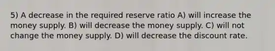 5) A decrease in the required reserve ratio A) will increase the money supply. B) will decrease the money supply. C) will not change the money supply. D) will decrease the discount rate.