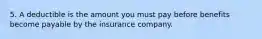 5. A deductible is the amount you must pay before benefits become payable by the insurance company.