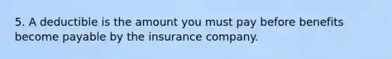 5. A deductible is the amount you must pay before benefits become payable by the insurance company.