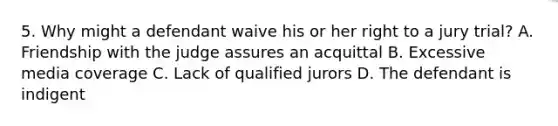 5. Why might a defendant waive his or her right to a jury trial? A. Friendship with the judge assures an acquittal B. Excessive media coverage C. Lack of qualified jurors D. The defendant is indigent