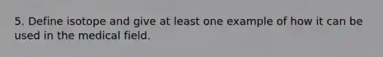 5. Define isotope and give at least one example of how it can be used in the medical field.