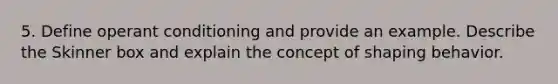 5. Define operant conditioning and provide an example. Describe the Skinner box and explain the concept of shaping behavior.