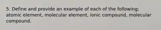 5. Define and provide an example of each of the following: atomic element, molecular element, ionic compound, molecular compound.