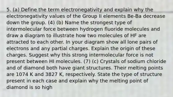 5. (a) Define the term electronegativity and explain why the electronegativity values of the Group II elements Be-Ba decrease down the group. (4) (b) Name the strongest type of intermolecular force between hydrogen fluoride molecules and draw a diagram to illustrate how two molecules of HF are attracted to each other. In your diagram show all lone pairs of electrons and any partial charges. Explain the origin of these charges. Suggest why this strong intermolecular force is not present between HI molecules. (7) (c) Crystals of sodium chloride and of diamond both have giant structures. Their melting points are 1074 K and 3827 K, respectively. State the type of structure present in each case and explain why the melting point of diamond is so high