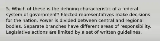 5. Which of these is the defining characteristic of a federal system of government? Elected representatives make decisions for the nation. Power is divided between central and regional bodies. Separate branches have different areas of responsibility. Legislative actions are limited by a set of written guidelines.