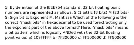 5. By definition of the IEEE754 standard, 32-bit floating point numbers are represented asfollows: S (1 bit) E (8 bits) M (23 bits) S: Sign bit E: Exponent M: Mantissa Which of the following is the correct "mask bits" in hexadecimal to be used forextracting only the exponent part of the above format? Here, "mask bits" means a bit pattern which is logically ANDed with the 32-bit floating point value. a) 107FFFFF b) 7F800000 c) FF100000 d) FF800000