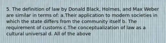 5. The definition of law by Donald Black, Holmes, and Max Weber are similar in terms of: a.Their application to modern societies in which the state differs from the community itself b. The requirement of customs c.The conceptualization of law as a cultural universal d. All of the above