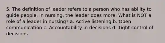 5. The definition of leader refers to a person who has ability to guide people. In nursing, the leader does more. What is NOT a role of a leader in nursing? a. Active listening b. Open communication c. Accountability in decisions d. Tight control of decisions