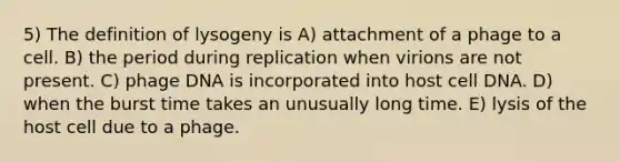 5) The definition of lysogeny is A) attachment of a phage to a cell. B) the period during replication when virions are not present. C) phage DNA is incorporated into host cell DNA. D) when the burst time takes an unusually long time. E) lysis of the host cell due to a phage.