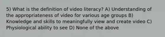 5) What is the definition of video literacy? A) Understanding of the appropriateness of video for various age groups B) Knowledge and skills to meaningfully view and create video C) Physiological ability to see D) None of the above