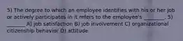 5) The degree to which an employee identifies with his or her job or actively participates in it refers to the employee's ________. 5) _______ A) job satisfaction B) job involvement C) organizational citizenship behavior D) attitude