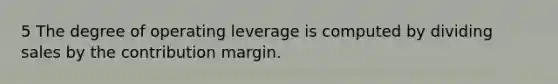 5 The degree of operating leverage is computed by dividing sales by the contribution margin.