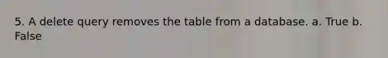 5. A delete query removes the table from a database. a. True b. False