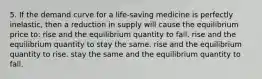 5. If the demand curve for a life-saving medicine is perfectly inelastic, then a reduction in supply will cause the equilibrium price to: rise and the equilibrium quantity to fall. rise and the equilibrium quantity to stay the same. rise and the equilibrium quantity to rise. stay the same and the equilibrium quantity to fall.