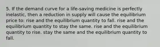 5. If the demand curve for a life-saving medicine is perfectly inelastic, then a reduction in supply will cause the equilibrium price to: rise and the equilibrium quantity to fall. rise and the equilibrium quantity to stay the same. rise and the equilibrium quantity to rise. stay the same and the equilibrium quantity to fall.