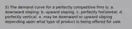 5) The demand curve for a perfectly competitive firm is: a. downward sloping. b. upward sloping. c. perfectly horizontal. d. perfectly vertical. e. may be downward or upward sloping depending upon what type of product is being offered for sale.