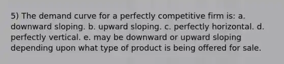 5) The demand curve for a perfectly competitive firm is: a. downward sloping. b. upward sloping. c. perfectly horizontal. d. perfectly vertical. e. may be downward or upward sloping depending upon what type of product is being offered for sale.