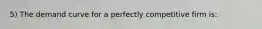 5) The demand curve for a perfectly competitive firm is: