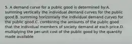 5. A demand curve for a public good is determined by:A. summing vertically the individual demand curves for the public good.B. summing horizontally the individual demand curves for the public good.C. combining the amounts of the public good that the individual members of society demand at each price.D. multiplying the per-unit cost of the public good by the quantity made available