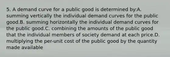 5. A demand curve for a public good is determined by:A. summing vertically the individual demand curves for the public good.B. summing horizontally the individual demand curves for the public good.C. combining the amounts of the public good that the individual members of society demand at each price.D. multiplying the per-unit cost of the public good by the quantity made available