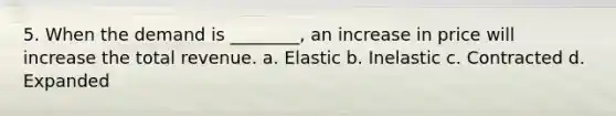 5. When the demand is ________, an increase in price will increase the total revenue. a. Elastic b. Inelastic c. Contracted d. Expanded