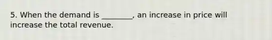 5. When the demand is ________, an increase in price will increase the total revenue.
