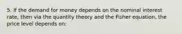 5. If the demand for money depends on the nominal interest rate, then via the quantity theory and the Fisher equation, the price level depends on: