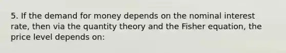 5. If the demand for money depends on the nominal interest rate, then via the quantity theory and the Fisher equation, the price level depends on: