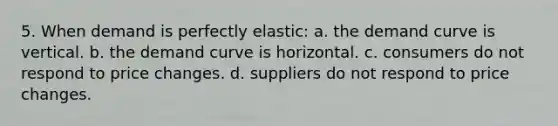 5. When demand is perfectly elastic: a. the demand curve is vertical. b. the demand curve is horizontal. c. consumers do not respond to price changes. d. suppliers do not respond to price changes.